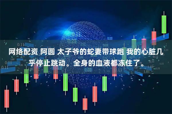 网络配资 阿圆 太子爷的蛇妻带球跑 我的心脏几乎停止跳动。全身的血液都冻住了。