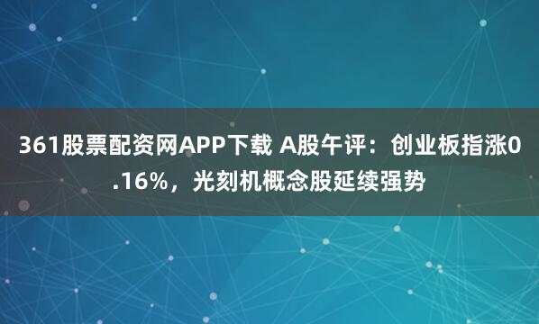 361股票配资网APP下载 A股午评：创业板指涨0.16%，光刻机概念股延续强势