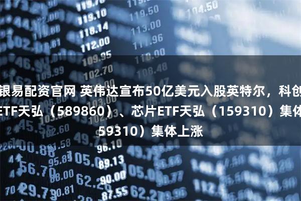 银易配资官网 英伟达宣布50亿美元入股英特尔,科创综指ETF天弘(589860)、芯片ETF天弘(159310)集体上涨