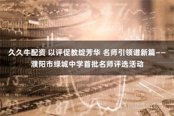 久久牛配资 以评促教绽芳华 名师引领谱新篇——濮阳市绿城中学首批名师评选活动