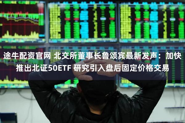 途牛配资官网 北交所董事长鲁颂宾最新发声：加快推出北证50ETF 研究引入盘后固定价格交易