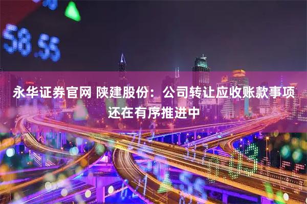 永华证券官网 陕建股份：公司转让应收账款事项还在有序推进中