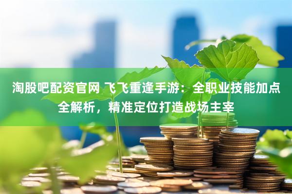 淘股吧配资官网 飞飞重逢手游：全职业技能加点全解析，精准定位打造战场主宰