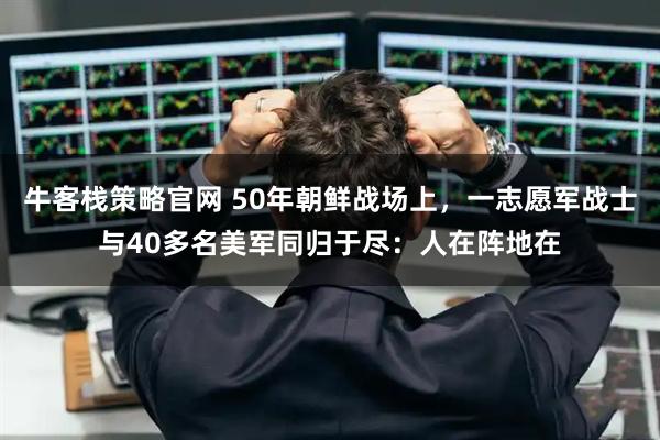 牛客栈策略官网 50年朝鲜战场上,一志愿军战士与40多名美军同归于尽:人在阵地在