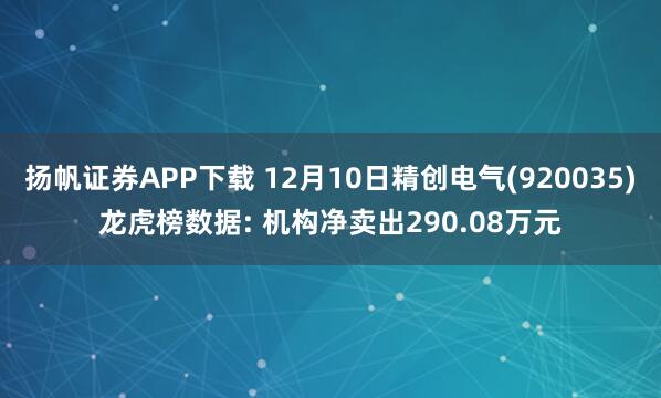 扬帆证券APP下载 12月10日精创电气(920035)龙虎榜数据: 机构净卖出290.08万元