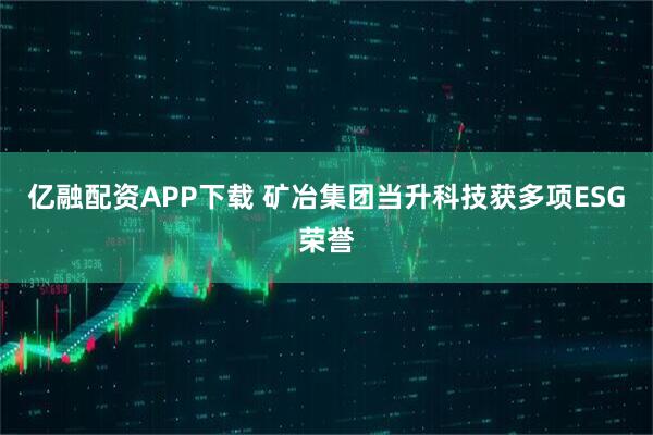 亿融配资APP下载 矿冶集团当升科技获多项ESG荣誉