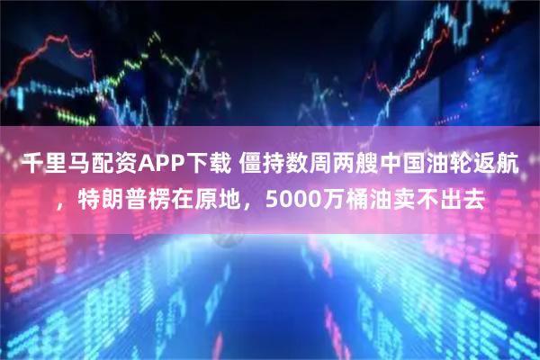 千里马配资APP下载 僵持数周两艘中国油轮返航，特朗普楞在原地，5000万桶油卖不出去