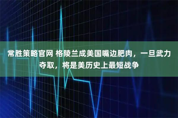 常胜策略官网 格陵兰成美国嘴边肥肉，一旦武力夺取，将是美历史上最短战争