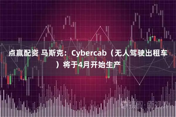 点赢配资 马斯克：Cybercab（无人驾驶出租车）将于4月开始生产